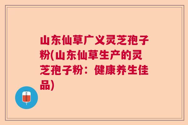 山东仙草广义灵芝孢子粉(山东仙草生产的灵芝孢子粉：健康养生佳品)