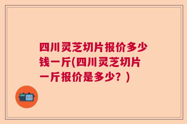 四川灵芝切片报价多少钱一斤(四川灵芝切片一斤报价是多少？)