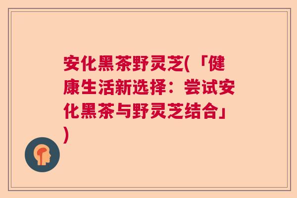 安化黑茶野灵芝(「健康生活新选择：尝试安化黑茶与野灵芝结合」)