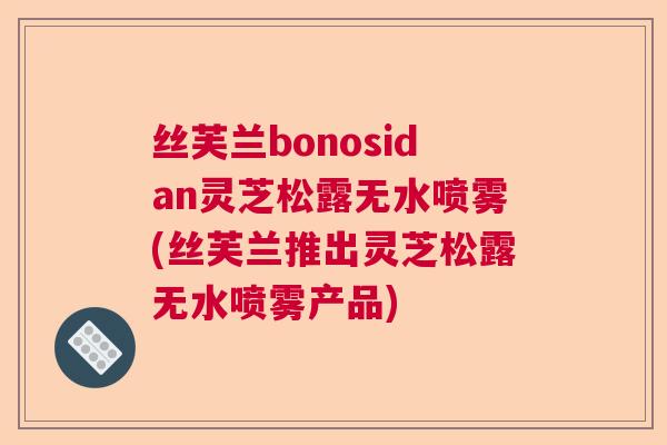 丝芙兰bonosidan灵芝松露无水喷雾(丝芙兰推出灵芝松露无水喷雾产品)
