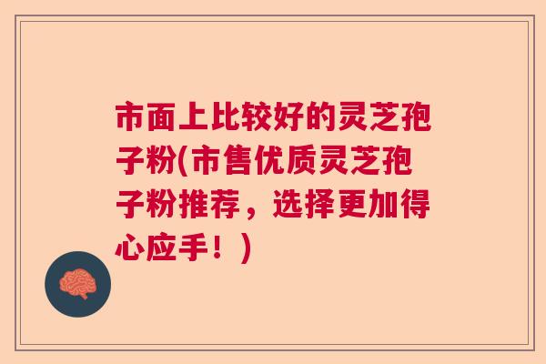 市面上比较好的灵芝孢子粉(市售优质灵芝孢子粉推荐，选择更加得心应手！)
