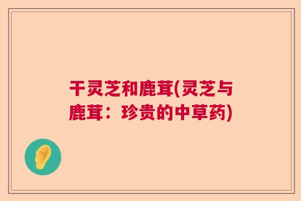 干灵芝和鹿茸(灵芝与鹿茸：珍贵的中草药)