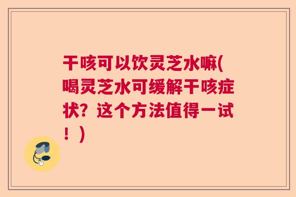 干咳可以饮灵芝水嘛(喝灵芝水可缓解干咳症状？这个方法值得一试！)
