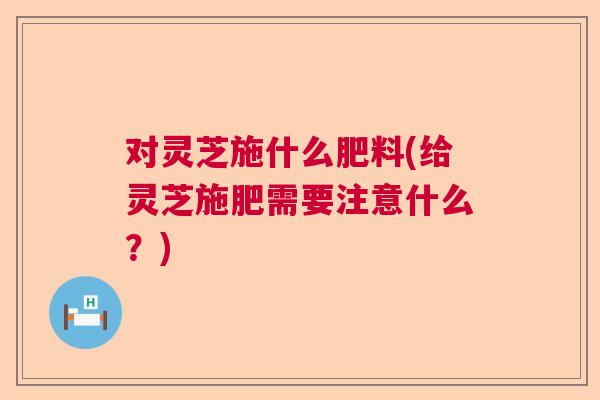 对灵芝施什么肥料(给灵芝施肥需要注意什么？)