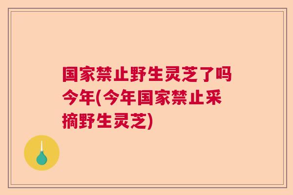 国家禁止野生灵芝了吗今年(今年国家禁止采摘野生灵芝)