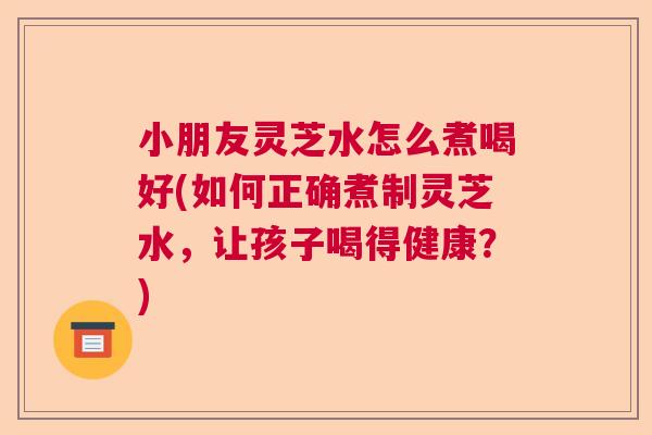 小朋友灵芝水怎么煮喝好(如何正确煮制灵芝水，让孩子喝得健康？)