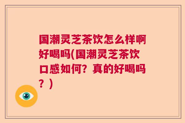 国潮灵芝茶饮怎么样啊好喝吗(国潮灵芝茶饮口感如何？真的好喝吗？)
