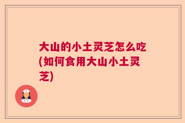 大山的小土灵芝怎么吃(如何食用大山小土灵芝)
