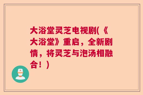 大浴堂灵芝电视剧(《大浴堂》重启，全新剧情，将灵芝与泡汤相融合！)