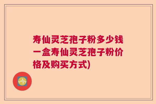 寿仙灵芝孢子粉多少钱一盒寿仙灵芝孢子粉价格及购买方式)