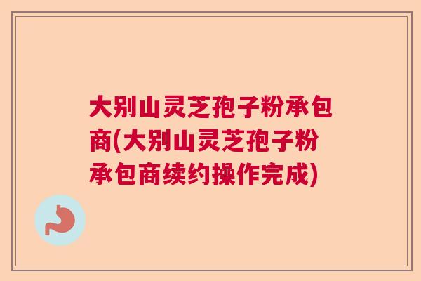 大别山灵芝孢子粉承包商(大别山灵芝孢子粉承包商续约操作完成)