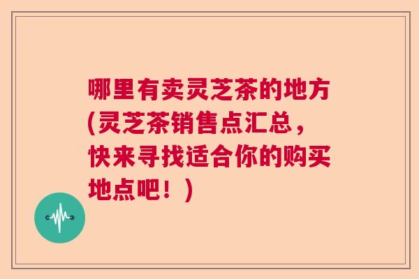 哪里有卖灵芝茶的地方(灵芝茶销售点汇总，快来寻找适合你的购买地点吧！)