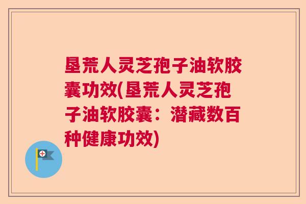 垦荒人灵芝孢子油软胶囊功效(垦荒人灵芝孢子油软胶囊：潜藏数百种健康功效)