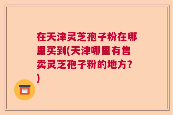 在天津灵芝孢子粉在哪里买到(天津哪里有售卖灵芝孢子粉的地方？)