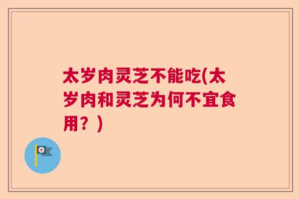 太岁肉灵芝不能吃(太岁肉和灵芝为何不宜食用？)