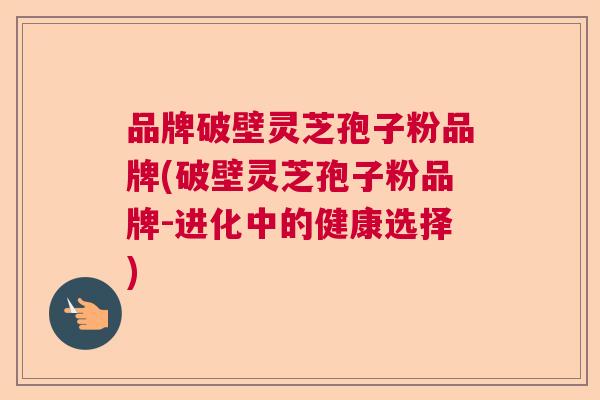 品牌破壁灵芝孢子粉品牌(破壁灵芝孢子粉品牌-进化中的健康选择)