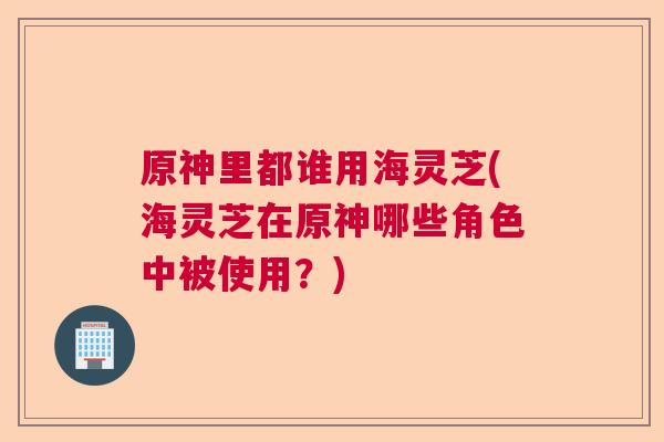 原神里都谁用海灵芝(海灵芝在原神哪些角色中被使用？)