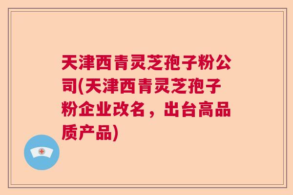 天津西青灵芝孢子粉公司(天津西青灵芝孢子粉企业改名，出台高品质产品)