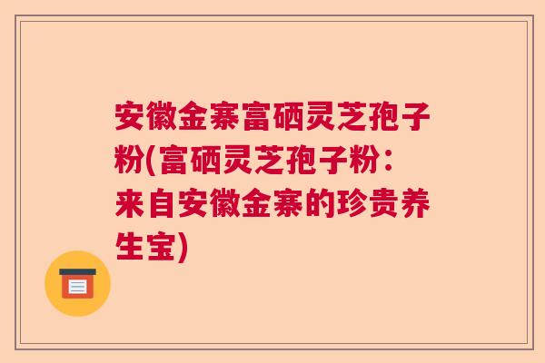 安徽金寨富硒灵芝孢子粉(富硒灵芝孢子粉：来自安徽金寨的珍贵养生宝)