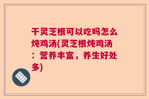 干灵芝根可以吃吗怎么炖鸡汤(灵芝根炖鸡汤：营养丰富，养生好处多)