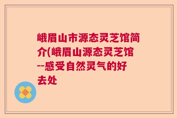 峨眉山市源态灵芝馆简介(峨眉山源态灵芝馆--感受自然灵气的好去处