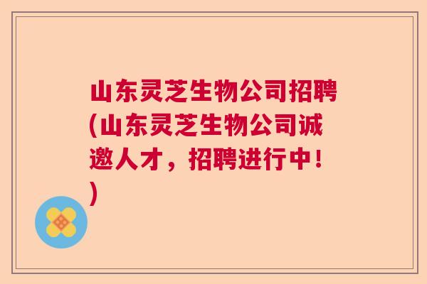 山东灵芝生物公司招聘(山东灵芝生物公司诚邀人才，招聘进行中！)