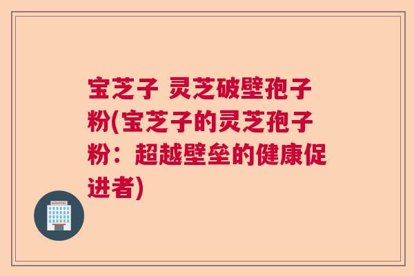 宝芝子 灵芝破壁孢子粉(宝芝子的灵芝孢子粉：超越壁垒的健康促进者)