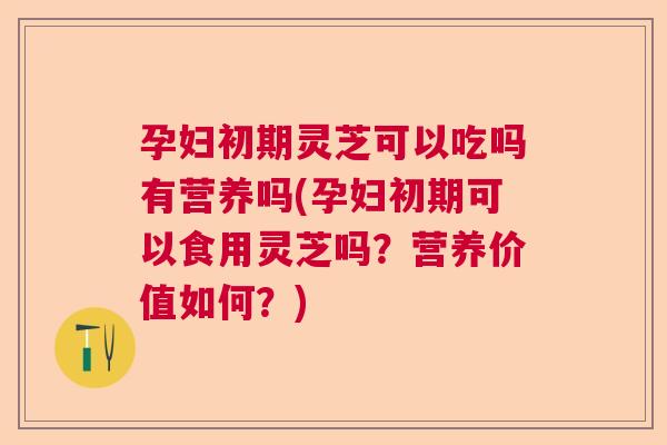 孕妇初期灵芝可以吃吗有营养吗(孕妇初期可以食用灵芝吗？营养价值如何？)