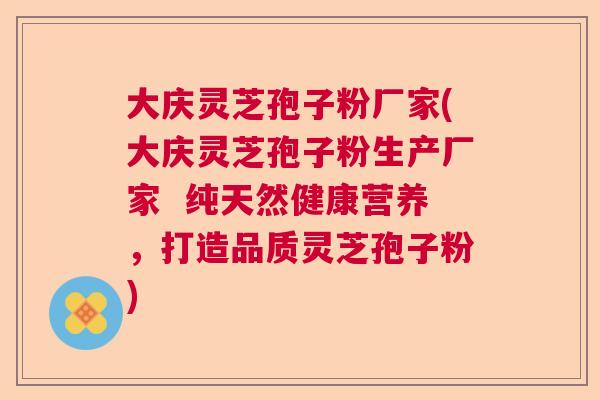 大庆灵芝孢子粉厂家(大庆灵芝孢子粉生产厂家  纯天然健康营养，打造品质灵芝孢子粉)