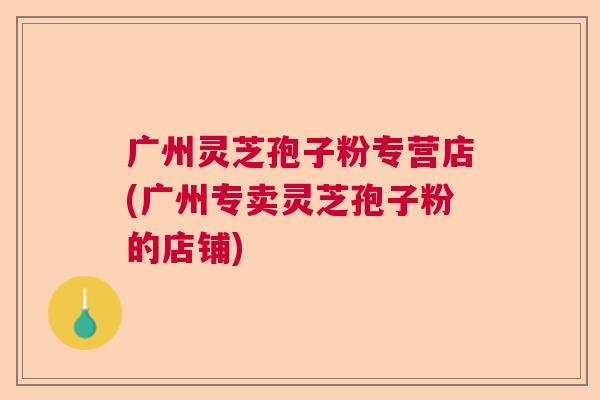 广州灵芝孢子粉专营店(广州专卖灵芝孢子粉的店铺)
