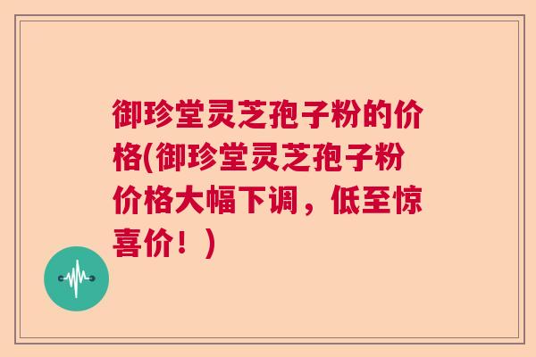 御珍堂灵芝孢子粉的价格(御珍堂灵芝孢子粉价格大幅下调，低至惊喜价！)