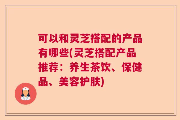 可以和灵芝搭配的产品有哪些(灵芝搭配产品推荐：养生茶饮、保健品、美容护肤)