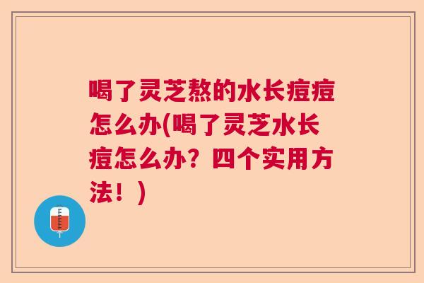 喝了灵芝熬的水长痘痘怎么办(喝了灵芝水长痘怎么办？四个实用方法！)