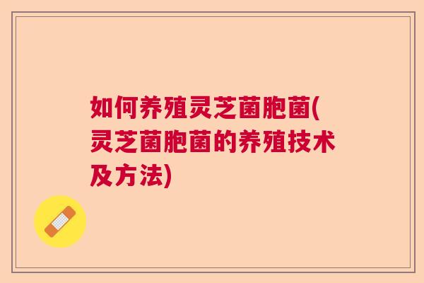 如何养殖灵芝菌胞菌(灵芝菌胞菌的养殖技术及方法)