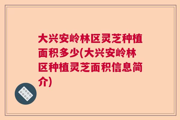 大兴安岭林区灵芝种植面积多少(大兴安岭林区种植灵芝面积信息简介)