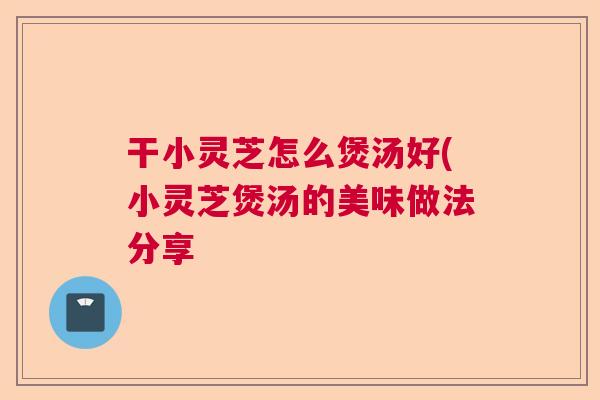 干小灵芝怎么煲汤好(小灵芝煲汤的美味做法分享