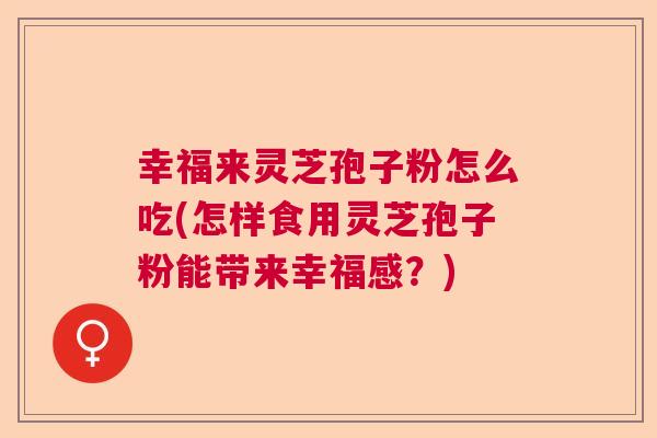 幸福来灵芝孢子粉怎么吃(怎样食用灵芝孢子粉能带来幸福感？)