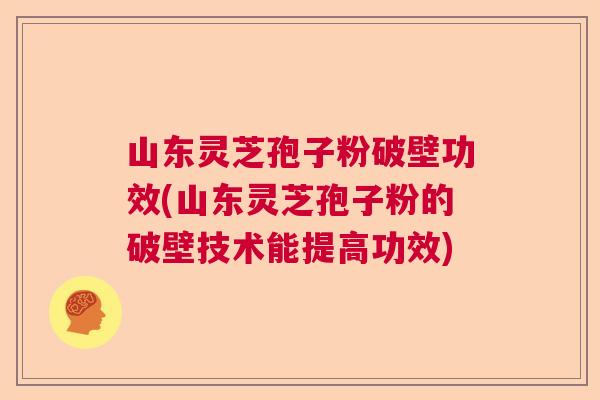 山东灵芝孢子粉破壁功效(山东灵芝孢子粉的破壁技术能提高功效)