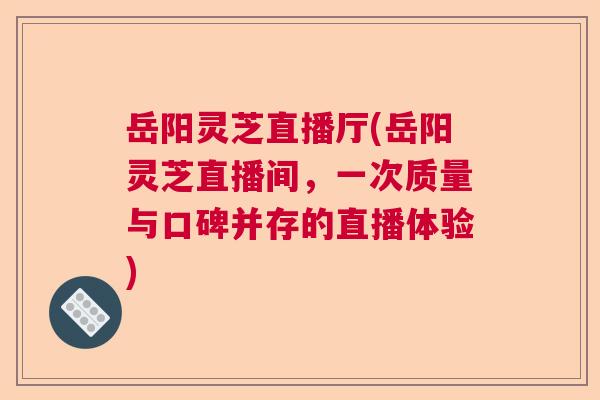 岳阳灵芝直播厅(岳阳灵芝直播间，一次质量与口碑并存的直播体验)