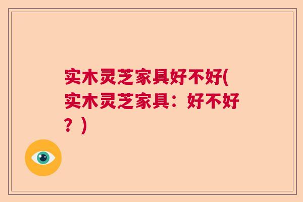 实木灵芝家具好不好(实木灵芝家具：好不好？)