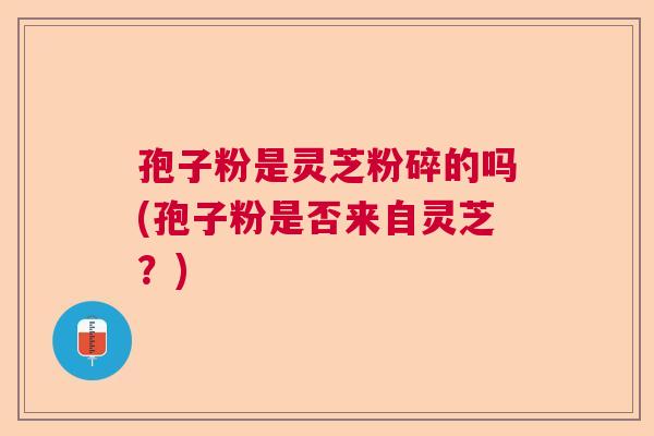 孢子粉是灵芝粉碎的吗(孢子粉是否来自灵芝？)
