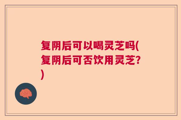 复阴后可以喝灵芝吗(复阴后可否饮用灵芝？)