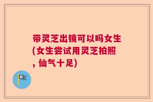 带灵芝出镜可以吗女生(女生尝试用灵芝拍照, 仙气十足)