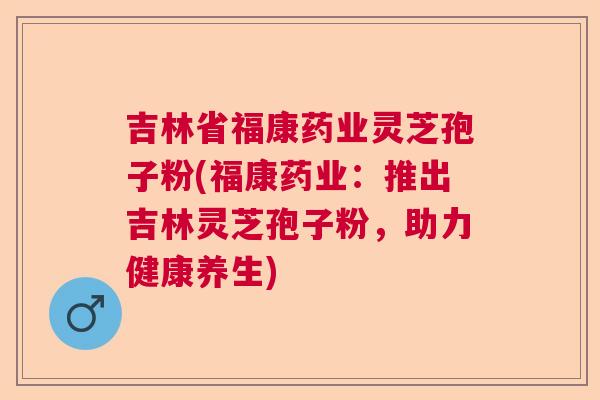 吉林省福康药业灵芝孢子粉(福康药业：推出吉林灵芝孢子粉，助力健康养生)