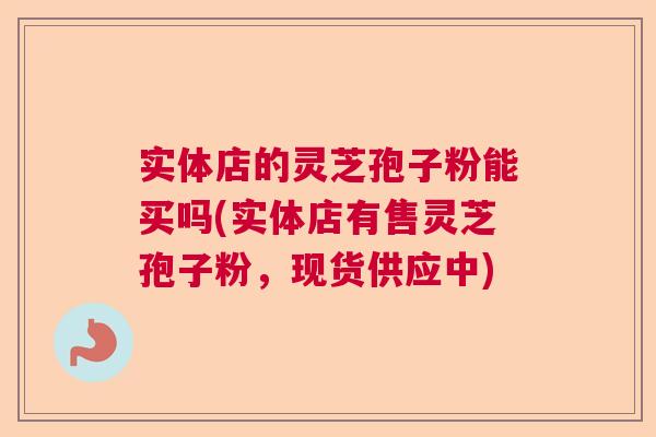 实体店的灵芝孢子粉能买吗(实体店有售灵芝孢子粉，现货供应中)