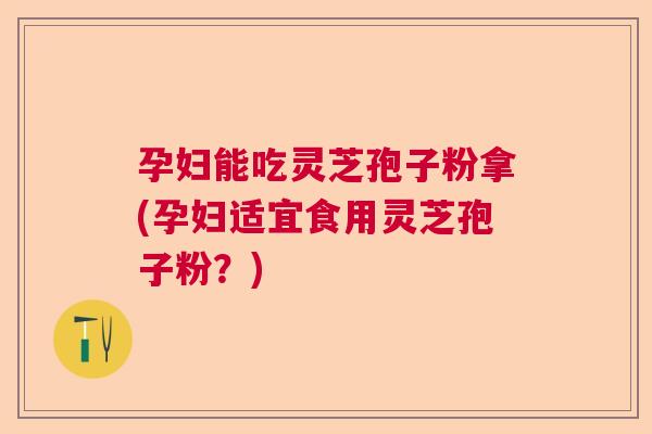 孕妇能吃灵芝孢子粉拿(孕妇适宜食用灵芝孢子粉？)