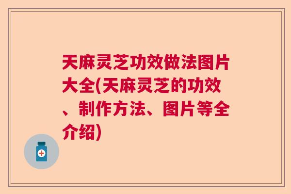 天麻灵芝功效做法图片大全(天麻灵芝的功效、制作方法、图片等全介绍)