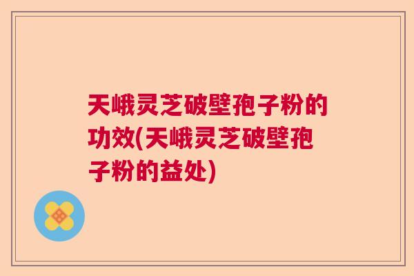 天峨灵芝破壁孢子粉的功效(天峨灵芝破壁孢子粉的益处)