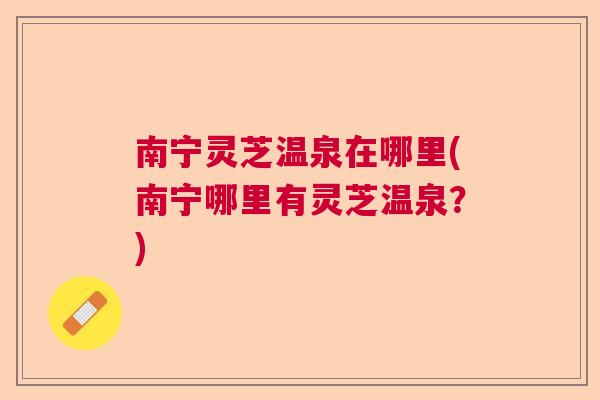南宁灵芝温泉在哪里(南宁哪里有灵芝温泉？)