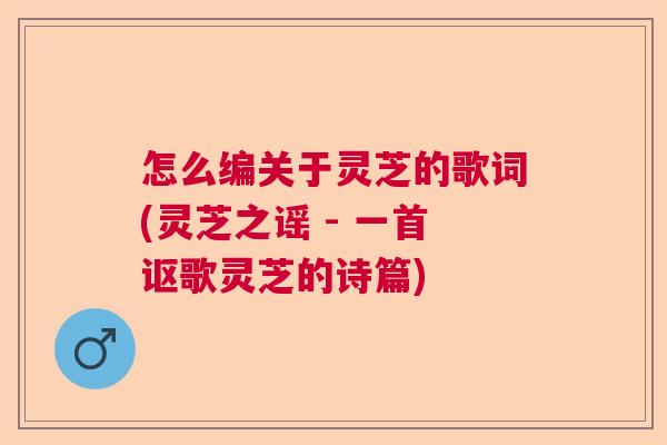怎么编关于灵芝的歌词(灵芝之谣 - 一首讴歌灵芝的诗篇)